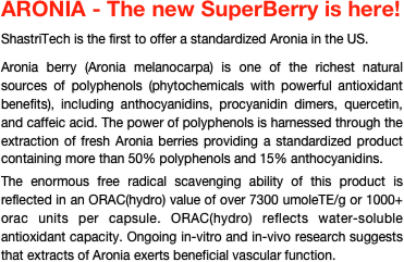 ARONIA - The new SuperBerry is here!

ShastriTech is the first to offer a standardized Aronia in the US.

Aronia berry (Aronia melanocarpa) is one of the richest natural sources of polyphenols (phytochemicals with powerful antioxidant benefits), including anthocyanidins, procyanidin dimers, quercetin, and caffeic acid. The power of polyphenols is harnessed through the extraction of fresh Aronia berries providing a standardized product containing more than 50% polyphenols and 15% anthocyanidins. 

The enormous free radical scavenging ability of this product is reflected in an ORAC(hydro) value of over 7300 umoleTE/g or 1000+ orac units per capsule. ORAC(hydro) reflects water-soluble antioxidant capacity. Ongoing in-vitro and in-vivo research suggests that extracts of Aronia exerts beneficial vascular function.











