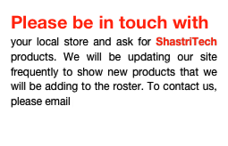 Please be in touch with
your local store and ask for ShastriTech products. We will be updating our site frequently to show new products that we will be adding to the roster. To contact us, please email info@shastritech.com

